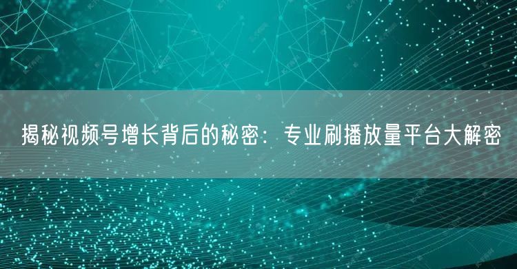 揭秘视频号增长背后的秘密：专业刷播放量平台大解密