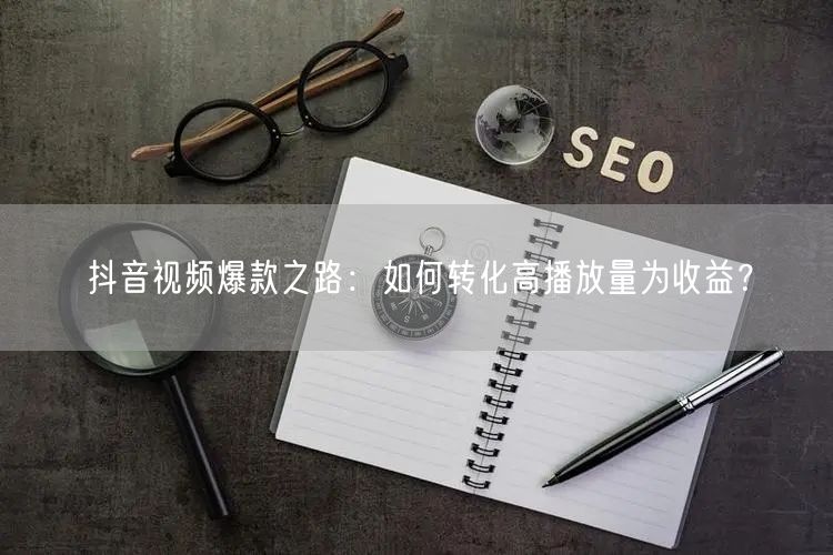 抖音视频爆款之路:如何转化高播放量为收益?