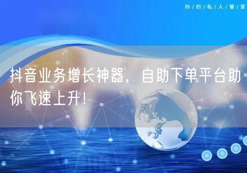 抖音业务增长神器，自助下单平台助你飞速上升！