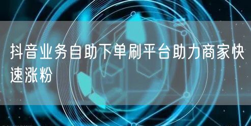 抖音业务自助下单刷平台助力商家快速涨粉