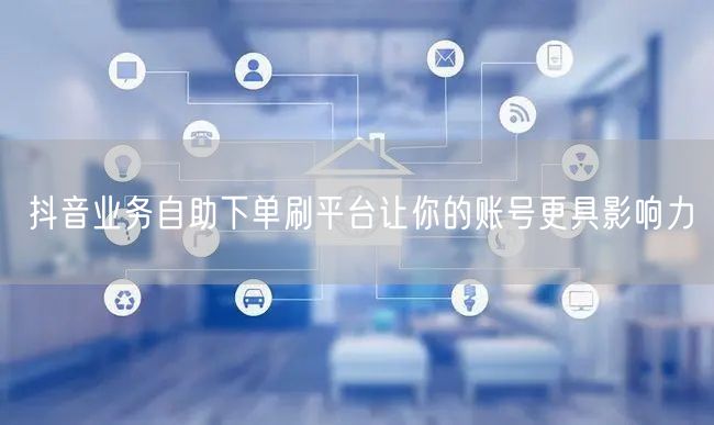 抖音业务自助下单刷平台让你的账号更具影响力
