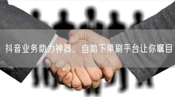 抖音业务助力神器，自助下单刷平台让你瞩目