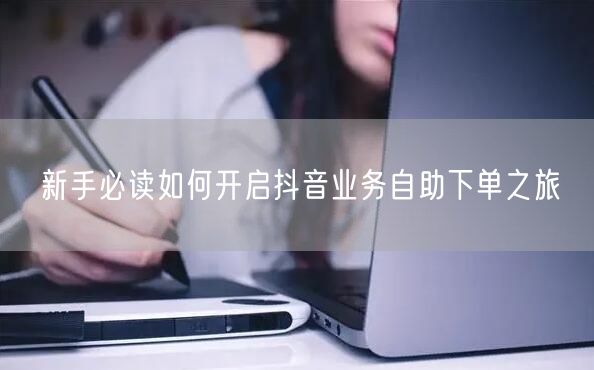 新手必读如何开启抖音业务自助下单之旅