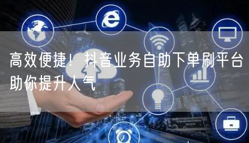 高效便捷！抖音业务自助下单刷平台助你提升人气